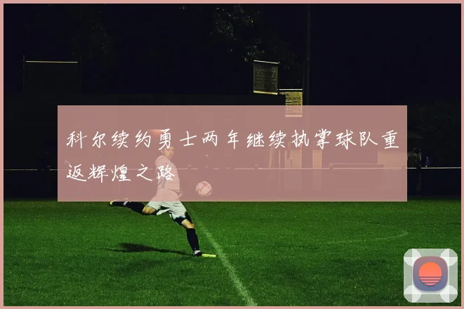 科尔续约勇士两年继续执掌球队重返辉煌之路