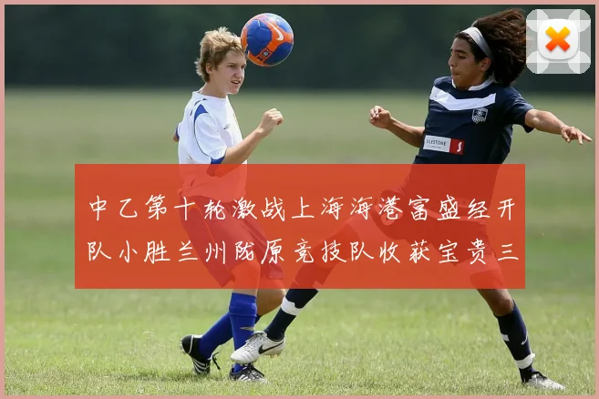 中乙第十轮激战上海海港富盛经开队小胜兰州陇原竞技队收获宝贵三分