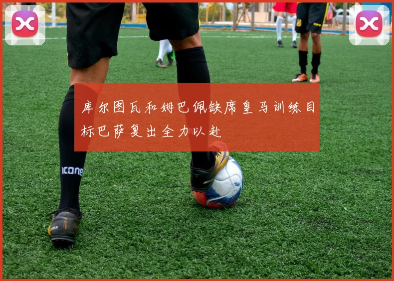 库尔图瓦和姆巴佩缺席皇马训练目标巴萨复出全力以赴