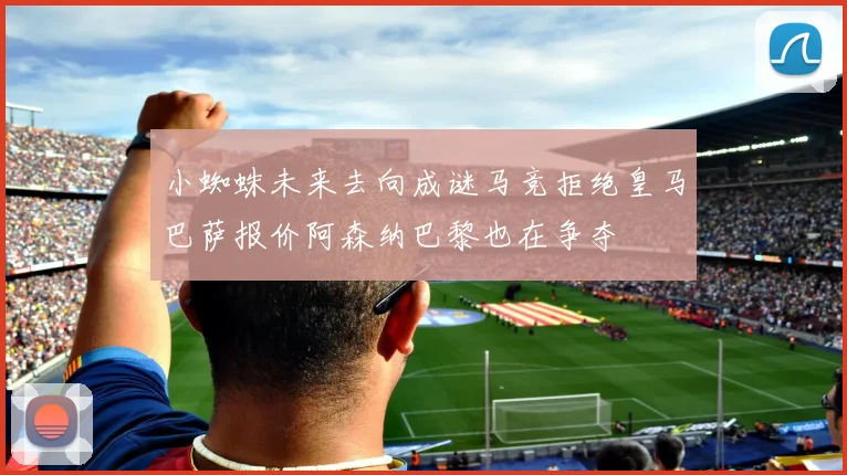 小蜘蛛未来去向成谜马竞拒绝皇马巴萨报价阿森纳巴黎也在争夺