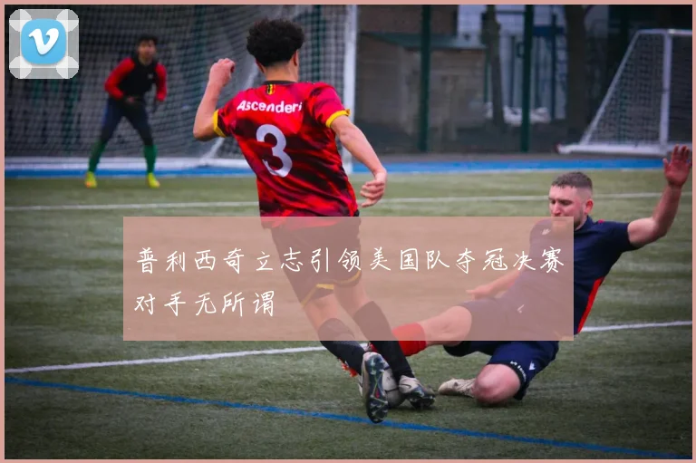 普利西奇立志引领美国队夺冠决赛对手无所谓