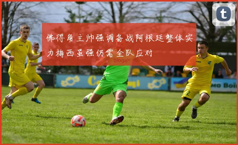 佛得角主帅强调备战阿根廷整体实力梅西虽强仍需全队应对