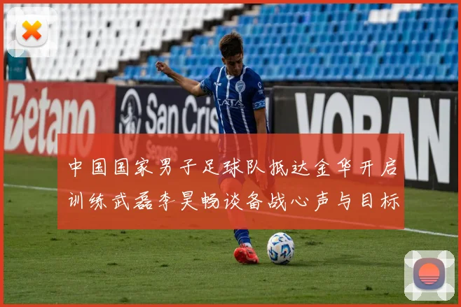 中国国家男子足球队抵达金华开启训练武磊李昊畅谈备战心声与目标