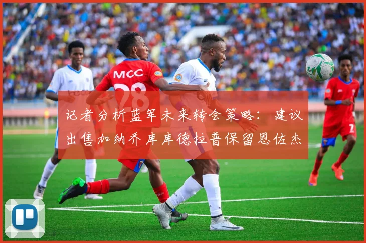 记者分析蓝军未来转会策略：建议出售加纳乔库库德拉普保留恩佐杰克逊