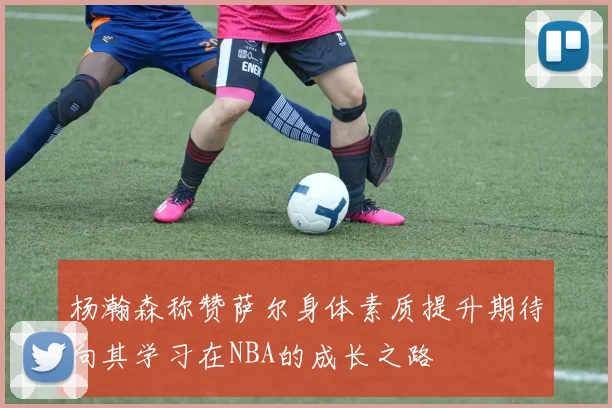 杨瀚森称赞萨尔身体素质提升期待向其学习在NBA的成长之路