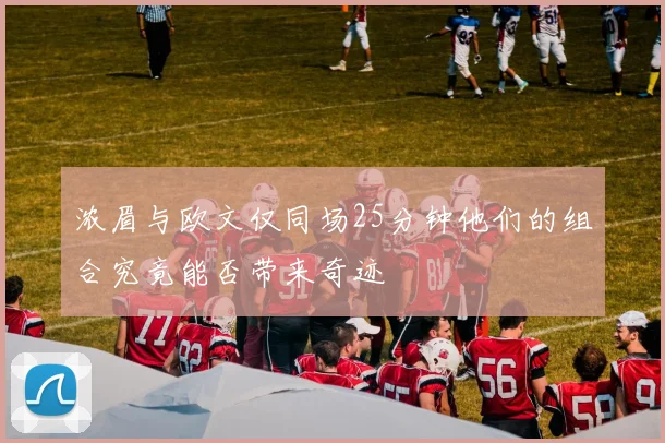 浓眉与欧文仅同场25分钟他们的组合究竟能否带来奇迹