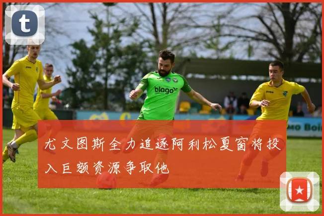 尤文图斯全力追逐阿利松夏窗将投入巨额资源争取他