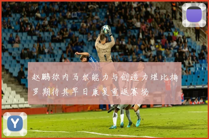 赵鹏称内马尔能力与创造力堪比梅罗期待其早日康复重返赛场