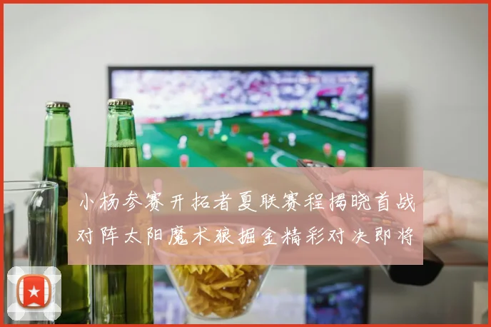 小杨参赛开拓者夏联赛程揭晓首战对阵太阳魔术狼掘金精彩对决即将开启