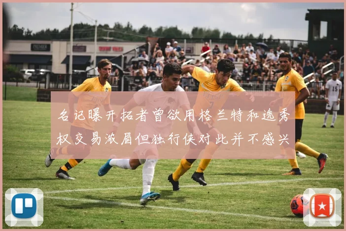 名记曝开拓者曾欲用格兰特和选秀权交易浓眉但独行侠对此并不感兴趣