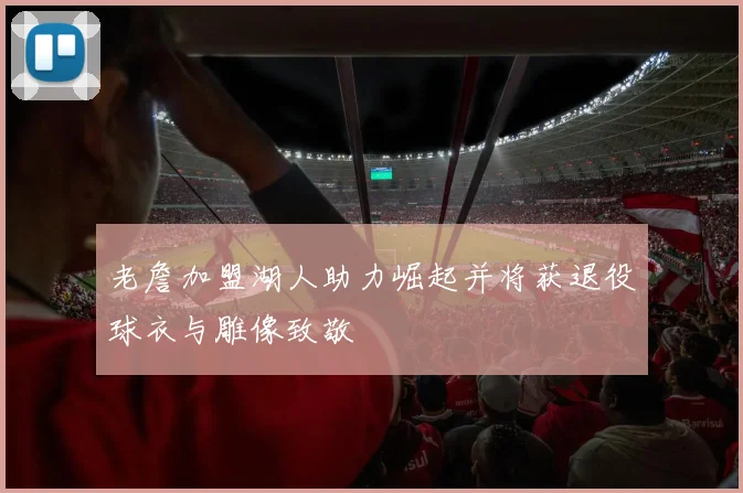 老詹加盟湖人助力崛起并将获退役球衣与雕像致敬